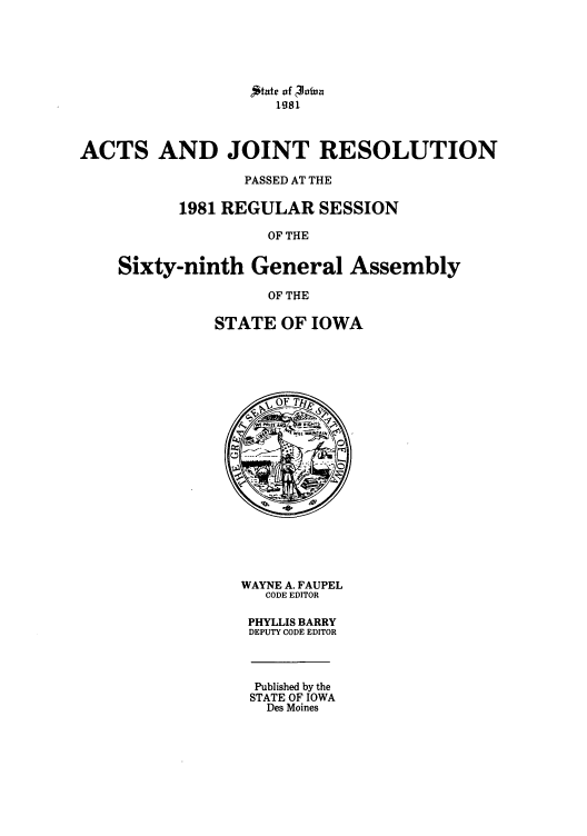 handle is hein.ssl/ssia0027 and id is 1 raw text is: 'State of  lViua
ACTS AND JOINT RESOLUTION
PASSED AT THE
1981 REGULAR SESSION
OF THE

ith General A
OF THE
STATE OF IOWA

ssembly

WAYNE A. FAUPEL
CODE EDITOR
PHYLLIS BARRY
DEPUTY CODE EDITOR

Published by the
STATE OF IOWA
Des Moines

Sixty-nii


