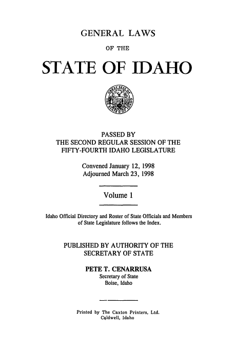 handle is hein.ssl/ssid0025 and id is 1 raw text is: GENERAL LAWS
OF THE
STATE OF IDAHO

PASSED BY
THE SECOND REGULAR SESSION OF THE
FIFTY-FOURTH IDAHO LEGISLATURE
Convened January 12, 1998
Adjourned March 23, 1998

Volume 1

Idaho Official Directory and Roster of State Officials and Members
of State Legislature follows the Index.
PUBLISHED BY AUTHORITY OF THE
SECRETARY OF STATE
PETE T. CENARRUSA
Secretary of State
Boise, Idaho

Printed by The Caxton Printers, Ltd.
Cildwell, Idaho


