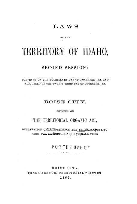 handle is hein.ssl/ssid0087 and id is 1 raw text is: LAWS
TERRITORY OF IDAHO,
SECOND SESSION:
CONVENED ON THE FOURTEENTH DAY OF NOVEMBER, 1S64, AND
ADJOURNED ON THE TWENTY-THIRD DAY OF DECEMBER, 1864,
BOISE CITY.
CONTAINING ALSO
THE TERRITORIAL ORGANIC ACT,
DECLARATION OFUI PElilERN X 'HE FEDERAXMfSTITU-
TION, T-NREFAIQAiDJATURALIZATION
FOR THE USE OF
BOISE CITY:
FRANK KENYON, TERRITORIAL PRINTER.
1866.


