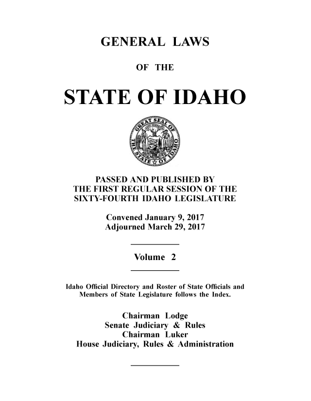 handle is hein.ssl/ssid0146 and id is 1 raw text is: 



GENERAL LAWS


               OF  THE



STATE OF IDAHO








      PASSED AND  PUBLISHED BY
  THE FIRST REGULAR  SESSION OF THE
  SIXTY-FOURTH  IDAHO  LEGISLATURE

         Convened January 9, 2017
         Adjourned March 29, 2017


              Volume  2


Idaho Official Directory and Roster of State Officials and
   Members of State Legislature follows the Index.

            Chairman Lodge
        Senate Judiciary & Rules
            Chairman Luker
  House Judiciary, Rules & Administration


