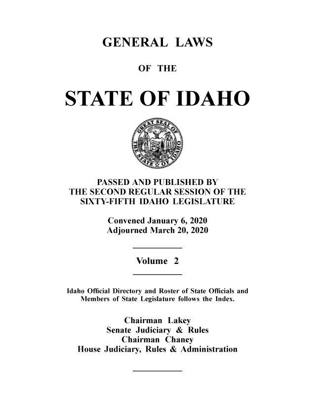 handle is hein.ssl/ssid0152 and id is 1 raw text is: 



GENERAL


LAWS


               OF THE



STATE OF IDAHO


      PASSED AND PUBLISHED BY
THE SECOND REGULAR SESSION OF THE
  SIXTY-FIFTH IDAHO LEGISLATURE

        Convened January 6, 2020
        Adjourned March 20, 2020


Volume


Idaho Official
   Members


Directory and Roster of State Officials and
of State Legislature follows the Index.


         Chairman Lakey
      Senate Judiciary & Rules
         Chairman Chaney
House Judiciary, Rules & Administration


