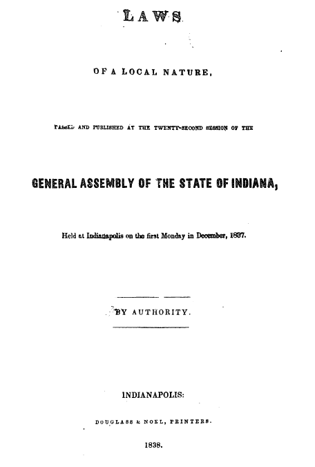 handle is hein.ssl/ssin0175 and id is 1 raw text is: LA W 8
OFA LOCAL NATURE,
irA&EL AND PUBLISHED AT THE TWfTy-SEOoND REMO$ 0 THE
GENERAL ASSEMBLY OF THE STATE OF INDIANA,
Held at Indianspolis on the first Monday in December, 1887.
.-13Y AUTHORITY.
INDJANAPOLIS:
DOUGLASS & NOEL, PRINTERS.

1838.


