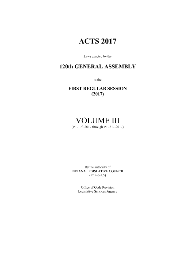 handle is hein.ssl/ssin0298 and id is 1 raw text is: 









        ACTS 2017



           Laws enacted by the


120th  GENERAL ASSEMBLY


               at the

    FIRST REGULAR SESSION
              (2017)


  VOLUME III
(P.L.173-2017 through P.L.217-2017)










      By the authority of
INDIANA LEGISLATIVE COUNCIL
        (IC 2-6-1.5)


    Office of Code Revision
    Legislative Services Agency


