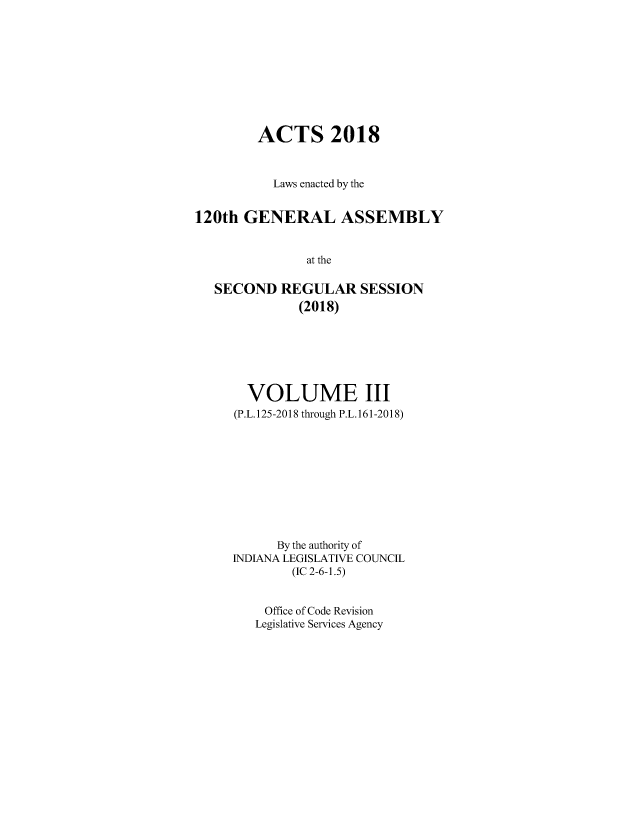 handle is hein.ssl/ssin0303 and id is 1 raw text is: 









        ACTS 2018



           Laws enacted by the


120th  GENERAL ASSEMBLY


               at the

   SECOND   REGULAR   SESSION
              (2018)


  VOLUME III
(P.L. 125-2018 through P.L.161-2018)










      By the authority of
INDIANA LEGISLATIVE COUNCIL
        (IC 2-6-1.5)


    Office of Code Revision
    Legislative Services Agency


