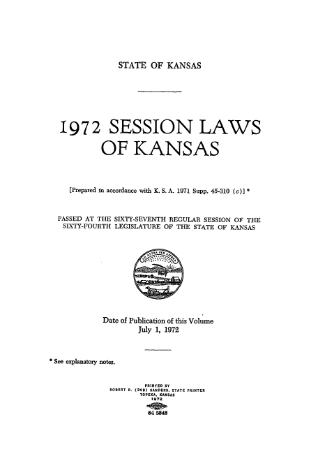 handle is hein.ssl/ssks0065 and id is 1 raw text is: STATE OF KANSAS

1972 SESSION LAWS
OF KANSAS
[Prepared in accordance with K. S. A. 1971 Supp. 45-310 (c)] *
PASSED AT THE SIXTY-SEVENTH REGULAR SESSION OF THE
SIXTY-FOURTH LEGISLATURE OF THE STATE OF KANSAS

Date of Publication of this Volume
July 1, 1972
See explanatory notes.
PRINTED BY
ROBERT R. (BOB) SANDERS, STATE PRINTER
TOPEKA, KANSAS
1972
_000-~t


