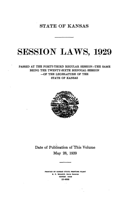handle is hein.ssl/ssks0142 and id is 1 raw text is: STATE OF KANSAS
SESSION LAWS, 1929
PASSED AT THE FORTY-THIRD REGULAR SESSION-THE SAME
BEING THE TWENTY-SIXTH BIENNIAL SESSION
-OF THE LEGISLATURE OF THE
STATE OF KANSAS

Date of Publication of 'This Volume
May 28, 1929
PRINTED BY KANSAS STATE PRINTING PLANT
8. P. WALKER. STATE PINTER
TOPEKA 1929
12-6838


