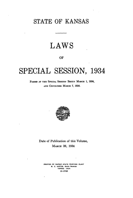 handle is hein.ssl/ssks0147 and id is 1 raw text is: STATE OF KANSAS
LAWS
OF
SPECIAL SESSION, 1934

PASSED AT THE SPECIAL SESSION BEGUN MARCH 1, 1934,
AND CONCLUDED MARCH 7, 1934.

Date of Publication of this Volume,
MARCH 26, 1934
PRINTED BY KANSAS STATE PRINTING PLANT
W. C. AUSTIN. STATE PRINTER
TOPEKA 1934
15-2780


