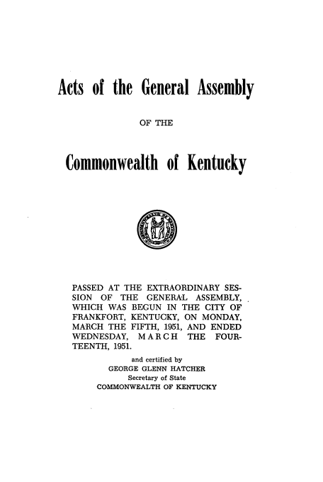 handle is hein.ssl/ssky0087 and id is 1 raw text is: Acts of the General Assembly
OF THE
Commonwealth of Kentucky

PASSED AT THE EXTRAORDINARY SES-
SION OF THE GENERAL ASSEMBLY,
WHICH WAS BEGUN IN THE CITY OF
FRANKFORT, KENTUCKY, ON MONDAY,
MARCH THE FIFTH, 1951, AND ENDED
WEDNESDAY, MARCH     THE FOUR-
TEENTH, 1951.
and certified by
GEORGE GLENN HATCHER
Secretary of State
COMMONWEALTH OF KENTUCKY



