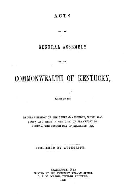 handle is hein.ssl/ssky0118 and id is 1 raw text is: ACTS
OF THE
GENERAL ASSEMBLY
OF THE

COMMONWEALTH OF KENTUCKY,
PASED AT TiB
REGULAR SESSION OF THE GENERAL ASSEMBLY, WHICH WAS
BEGUN AND HELD IN THE CITY OF FRANKFORT ON
MONDAY, THE FOURTH DAY OFDECIHMBER, 1871.
PUBLISHED BY AUTHORITY,
FRANKFORT, KY.:
PRINTED AT TILE KENTUCKY YEOMAN OFFICE.
S. I. M. MAJOR, PUBLIC PRINTER.
1872.


