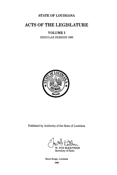 handle is hein.ssl/ssla0065 and id is 1 raw text is: STATE OF LOUISIANA

ACTS OF THE LEGISLATURE
VOLUME I
REGULAR SESSION 1989

Published by Authority of the State of Louisiana
W. FOX McKEITHEN
Secretary of State
Baton Rouge, Louisiana
1989


