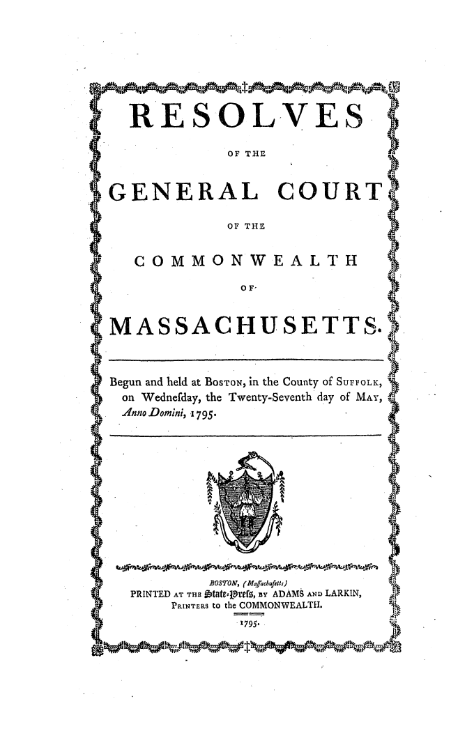 handle is hein.ssl/ssma0330 and id is 1 raw text is: R S' LV E YS
OF THE
(GENERAL COURT)
OF THE
SOF'
(MASSACHUSETTS.).
Begun and held at BoSTON, in the County of SurVOLK)
on Wednefday, the Twenty-Seventh day of MAY,
.4nno Domini, i795.
C.                                              )
B3o7'or, (Mq'achufoll)
PRINTED AT THE &tfltvgfT, iY ADAMS AND LARKIN,
PRINTERS tO the COMMONWEALTH.
.1795.


