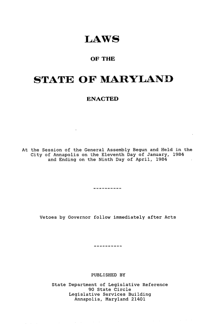 handle is hein.ssl/ssmd0229 and id is 1 raw text is: LAWS
OF THE
STATE OF MARYLAND
ENACTED
At the Session of the General Assembly Begun and Held in the
City of Annapolis on the Eleventh Day of January, 1984
and Ending on the Ninth Day of April, 1984
Vetoes by Governor follow immediately after Acts
PUBLISHED BY
State Department of Legislative Reference
90 State Circle
Legislative Services Building
Annapolis, Maryland 21401


