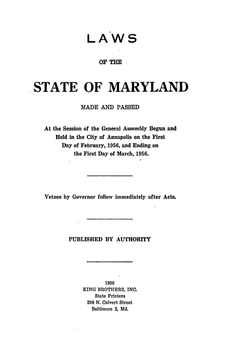 handle is hein.ssl/ssmd0292 and id is 1 raw text is: LAWS
OF TH
STATE OF MARYLAND
MADE AND PASSED
At the Session of the General Assembly Begun and
Held in the City of Annapolis on the First
Day of February, 1956, and Ending on
the First Day of March, 1956.
Vetoes by Governor follow immediately after Acts.
PUBLISHED BY AUTHORITY
1956
KING BROTHERS, INC.
State Printers
208 N. Calvert Street
Baltimore 2, Md.


