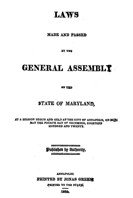 handle is hein.ssl/ssmd0391 and id is 1 raw text is: LAW S
MADE AND PASSED
VV? T119
GENERAL ASSEMBLT
ow Q T

STATE OF MARYLAND,
4T A SESSION BEGUN AID HELDAT THE CITY OF ANNAPOLIS, ON-IQO4.
.DAY TlE FOURTH DAY OF DECEMBER, EIGHTEAR
IIUk.DRED AND TWENTy, .
AMNAPOLI9*,
IRINTED BY JONAS GJEEBR
.AJtITIR TO THE sB ATA


