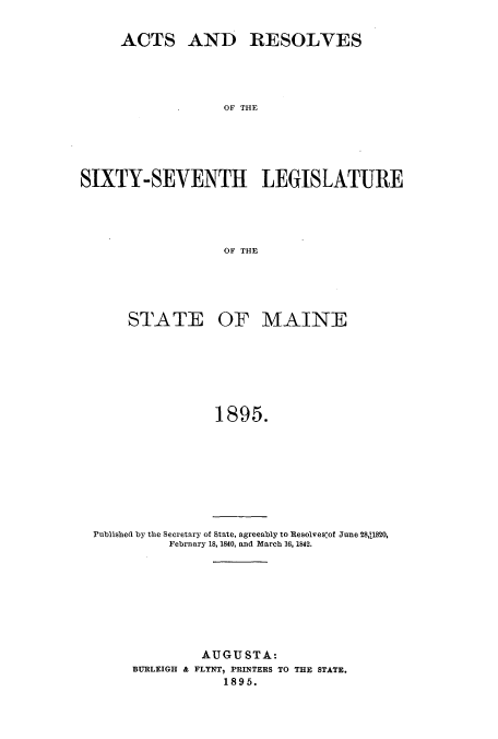 handle is hein.ssl/ssme0128 and id is 1 raw text is: ACTS AND RESOLVES
OF THE
SIXTY-SEVENTH LEGIS LATUR{E
OF THE

STATE

OF MAINE

1895.

Published by the Secretary of State, agreeably to Resolves:ot June 28,11820,
February 18, 1840, and March 16, 1842.
AUGUSTA:
BURLEIGH & FLYNT, PRINTERS TO THE STATE.
1895.


