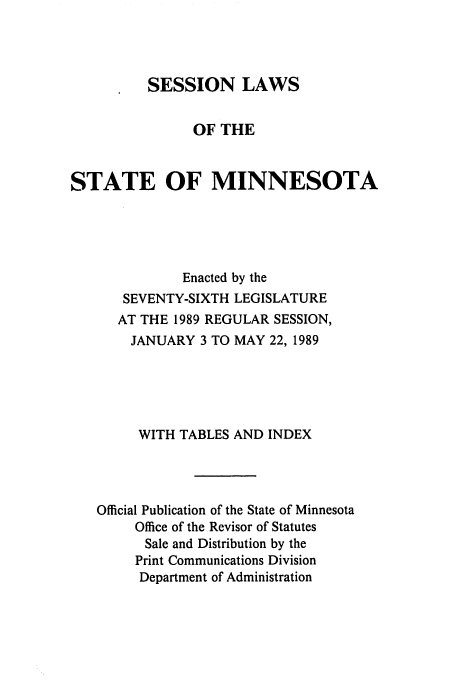 handle is hein.ssl/ssmn0062 and id is 1 raw text is: SESSION LAWS
OF THE
STATE OF MINNESOTA
Enacted by the
SEVENTY-SIXTH LEGISLATURE
AT THE 1989 REGULAR SESSION,
JANUARY 3 TO MAY 22, 1989
WITH TABLES AND INDEX
Official Publication of the State of Minnesota
Office of the Revisor of Statutes
Sale and Distribution by the
Print Communications Division
Department of Administration


