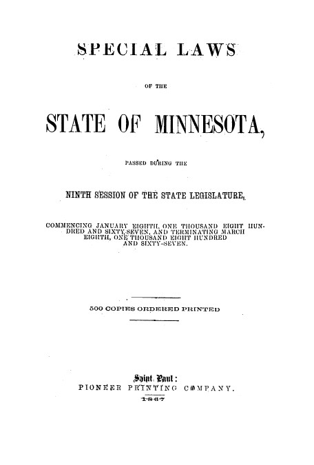 handle is hein.ssl/ssmn0122 and id is 1 raw text is: SPECIAL LAWS
OF THE
STATE OF MINNESOTA,
PASSED DIPRING THE
NINTH SESSION OF THiE STATE LEGISLA.TURE,.
COMMENCING JANUARY EIGHTH, ONE TIOUSAND EIGHT HUN-
DIED AND SIX'TY,-SEVItN, AND TER liNlNATING MAtCHI
EIGHTH, ONI10THOUSAND EIlT HIUNDRED
AND SIXTY-SEVEN.
3OO COPIES ORDERED PI-IINTED
PTONE1ER PRT7YI'N1NG CUIMPANY.


