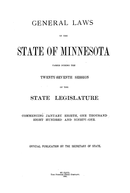 handle is hein.ssl/ssmn0156 and id is 1 raw text is: GENERAL

LAWS

OF THE

STATE OF MINNESOTA
PASSED DURNG THE
TWENTY-SEV ENTH SESSION
OF TH4E

STATE

LEGISLATURE.

COMMENCING JANUARY EIGHTH, ONE THOUSAND
EIGHT HUNDRED AND NINETY-ONE.
OFFICIAL PUBLICATION BY THE SECRETARY OF STATE.

ST. PAUL:
THE PIONEER PRESS COMPANY.
1891.


