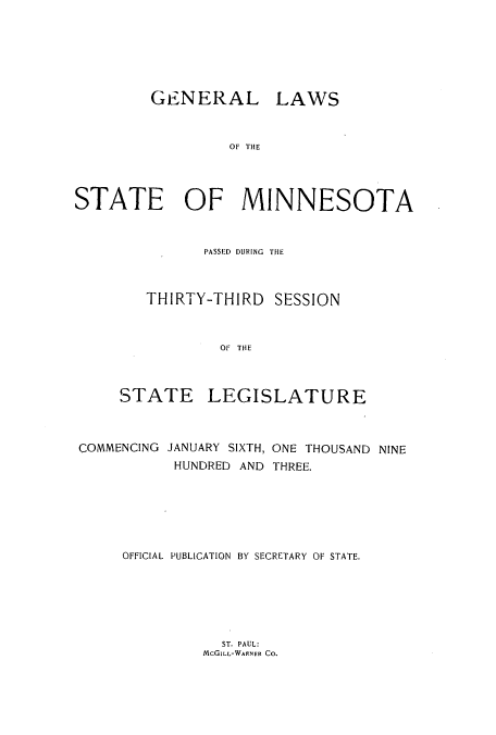 handle is hein.ssl/ssmn0163 and id is 1 raw text is: GENERAL LAWS
OF THE
STATE OF MINNESOTA

PASSED DURING THE
THIRTY-THIRD SESSION
OF THE
STATE LEGISLATURE

COMMENCING JANUARY SIXTH, ONE THOUSAND NINE
HUNDRED AND THREE.
OFFICIAL PUBLICATION BY SECRETARY OF STATE.

ST. PAUL:
McGILL-WARNER CO.


