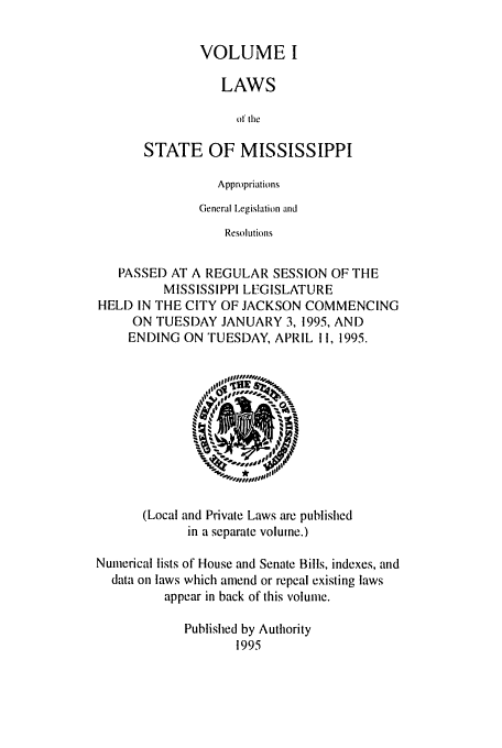 handle is hein.ssl/ssms0016 and id is 1 raw text is: VOLUME I
LAWS
of the
STATE OF MISSISSIPPI

Appropriations
General Legislation and
Resolutions
PASSED AT A REGULAR SESSION OF THE
MISSISSIPPI LFGISLATURE
HELD IN THE CITY OF JACKSON COMMENCING
ON TUESDAY JANUARY 3, 1995, AND
ENDING ON TUESDAY, APRIL II, 1995.

(Local and Private Laws arc published
in a separate volume.)
Numerical lists of House and Senate Bills, indexes, and
data on laws which amend or repeal existing laws
appear in back of this volume.
Published by Authority
1995


