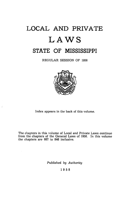 handle is hein.ssl/ssms0080 and id is 1 raw text is: LOCAL AND

LAWS

STATE

OF MISSISSIPPI

REGULAR SESSION OF 1958

Index appears in the back of this volume.
The chapters in this volume of Local and Private Laws continue
from the chapters of the General Laws of 1958. In this volume
the chapters are 667 to 846 inclusive.
Published by Authority

1958

PRIVATE


