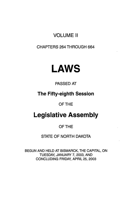 handle is hein.ssl/ssnd0005 and id is 1 raw text is: VOLUME II

CHAPTERS 264 THROUGH 664
LAWS
PASSED AT
The Fifty-eighth Session
OF THE
Legislative Assembly
OF THE

STATE OF NORTH DAKOTA
BEGUN AND HELD AT BISMARCK, THE CAPITAL, ON
TUESDAY, JANUARY 7, 2003, AND
CONCLUDING FRIDAY, APRIL 25, 2003


