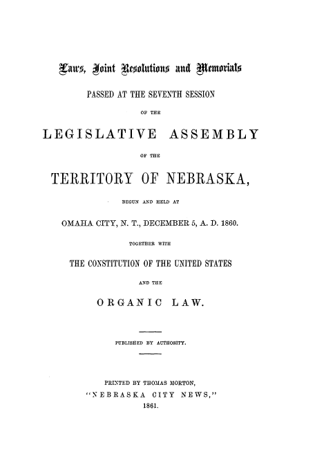 handle is hein.ssl/ssne0099 and id is 1 raw text is: PASSED AT THE SEVENTH SESSION
OF THE

LEGISLATIVE

ASSEMBLY

OF THE

TERRITORY

OF NEBRASKA,

BEGUN AND HELD AT
OMAHA CITY, N. T., DECEMBER 5, A. D. 1860.
TOGETHER WITH
THE CONSTITUTION OF THE UNITED STATES
AND THE

ORGANIC

LAW.

PUBLISHED BY AUTHORITY.
PRINTED BY THOMAS MORTON,
NEBRASKA CITY NEWS,
1861.


