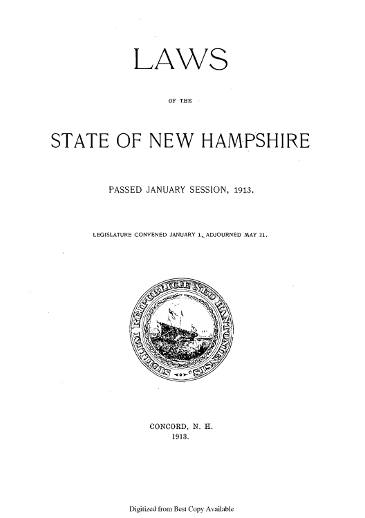 handle is hein.ssl/ssnh0225 and id is 1 raw text is: LAWS
OF THE
STATE OF NEW HAMPSHIRE

PASSED JANUARY SESSION, 1913.
LEGISLATURE CONVENED JANUARY 1, ADJOURNED MAY 21.

CONCORD, N. H.
1913.

Digitized from Best Copy Available



