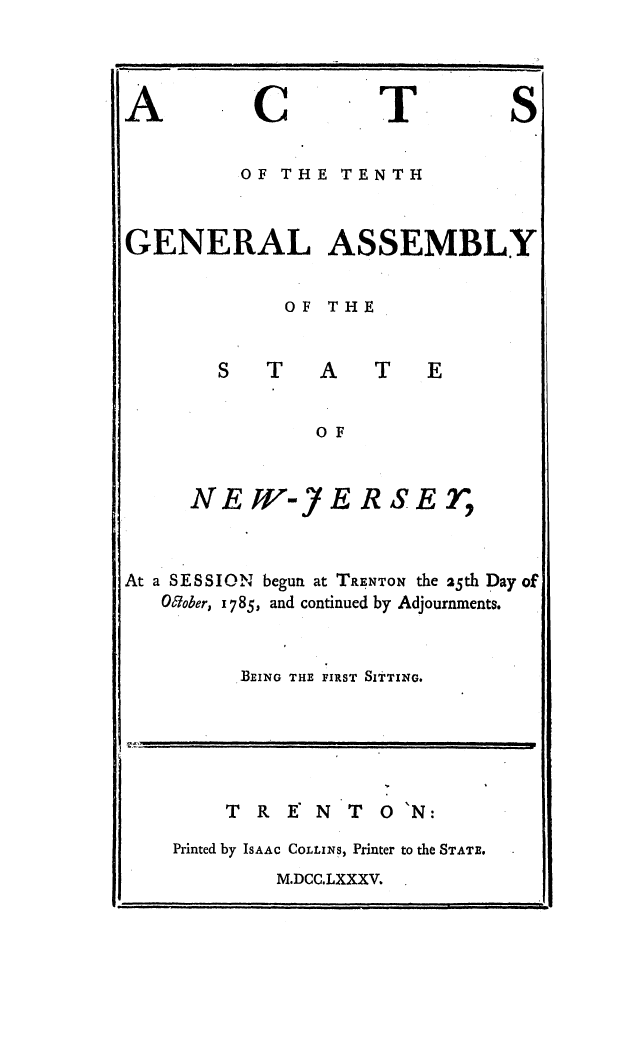 handle is hein.ssl/ssnj0242 and id is 1 raw text is: A

C

T

S

.OF THE TENTH
GENERAL ASSEMBLY
OF THE

S T

OF

NEW-

JfR

RSET,

At a SESSION begun at TRENTON the 25th Day of
Oober, i785, and continued by Adjournments.
BEING THE FIRST SITTING.

T R E N T 0'N:
Printed by ISAAC COLLINS, Printer to the STATE.

M.DCC.LXXXV.

.1

..  . .... ..  . .    II  IIIlI  I

f .       LL                                                          Ill    jlIi   I                                               ..     .        ...
,.,E'. u          I                      I    I       '                                                        I           I  l  I        I    i   I         .



