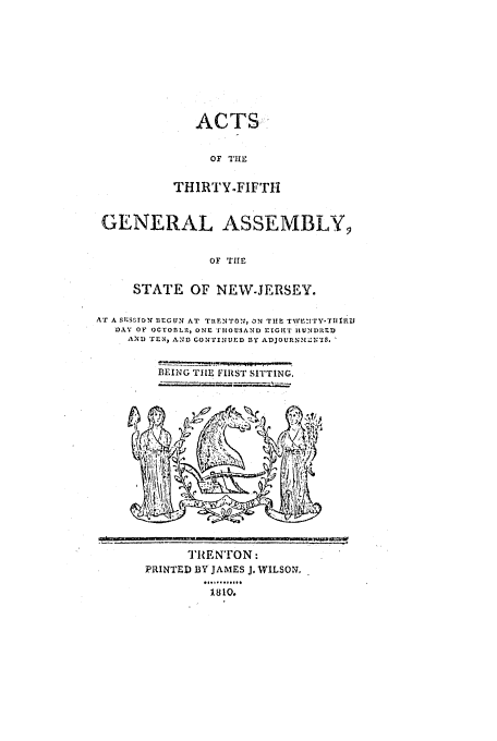 handle is hein.ssl/ssnj0284 and id is 1 raw text is: ACTS:
OF THE
THIRTY-FIFrTH

GENERAL ASSEMBLY9
OF THE
STATE OF NEW-JERSEY.
Ar A S1S ISON BEGUN AT THENTOI, ON Tim Twvr.n1rY-TiIrv
DAY OF OCTOBLI19 ONE TIHIOU3AND EIGwr IKUNDIIED
AND TEN, AND CONTINUED DY ADJOURNLZ-;''.
BEING TIlE F1RT SITTING.

TRENTON:
PRINTED BY JAMES J. WILSON.
1810.


