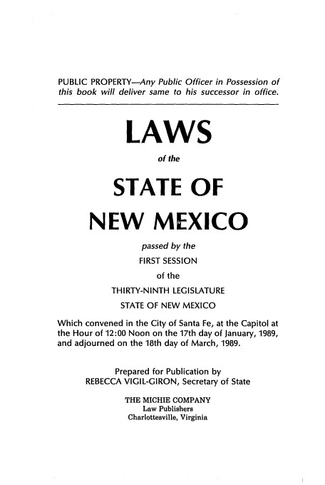 handle is hein.ssl/ssnm0056 and id is 1 raw text is: PUBLIC PROPERTY-Any Public Officer in Possession of
this book will deliver same to his successor in office.
LAWS
of the
STATE OF
NEW MEXICO
passed by the
FIRST SESSION
of the
THIRTY-NINTH LEGISLATURE
STATE OF NEW MEXICO
Which convened in the City of Santa Fe, at the Capitol at
the Hour of 12:00 Noon on the 17th day of January, 1989,
and adjourned on the 18th day of March, 1989.
Prepared for Publication by
REBECCA VIGIL-GIRON, Secretary of State
THE MICHIE COMPANY
Law Publishers
Charlottesville, Virginia


