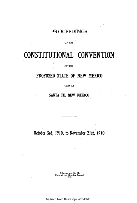 handle is hein.ssl/ssnm0148 and id is 1 raw text is: PROCEEDINGS
OF THE
CONSTITUTIONAL CONVENTION
OF THE

PROPOSED STATE OF NEW MEXICO
HELD AT
SANTA FE, NEW MEXICO

October 3rd, 1910, to November 21st, 1910.
Albuquerque, N. M.
Press of the Morning Journal
1910

Digitized from Best Copy Available


