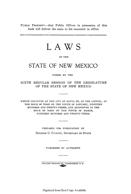 handle is hein.ssl/ssnm0156 and id is 1 raw text is: PUBLIC PROPERTY-Any Public Officer in possession of this
book will deliver the same to his successor in office.

LAW

S

OF THE
STATE OF NEW MEXICO
PASSED BY THE
SIXTH REGULAR SESSION OF THE LEGISLATURE
OF THE STATE OF NEW MEXICO
WHICH CONVENED AT THE CITY OF SANTA FE, AT THE CAPITOL, AT
THE HOUR OF NOON ON THE NINTH OF JANUARY, NINETEEN
HUNDRED AND TWENTY-THREE, AND ADJOURNED AT THE
HOUR OF NOON ON THE NINTH OF MARCH,
NINETEEN HUNDRED AND TWENTY-THREE.
PREPARED FOR PUBLICATION BY
SOLEDAD C. CIACON, SECRETARY OF STATE
PUBLISHED BY AUTHORITY

VALLIANT PRINTING CO.. ALBUQUERQUE. N. M.

Digitized from Best Copy Available


