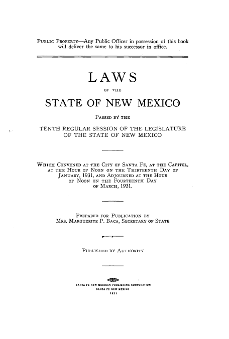 handle is hein.ssl/ssnm0160 and id is 1 raw text is: PUBLIC PROPERTY-Any Public Officer in possession of this book
will deliver the same to his successor in office.
LAWS
OF THE
STATE OF NEW MEXICO
PASSED BY THE
TENTH REGULAR SESSION OF THE LEGISLATURE
OF THE STATE OF NEW MEXICO
WHICH CONVENED AT THE CITY OF SANTA FE, AT THE CAPITOL,
AT THE HOUR OF NOON ON THE THIRTEENTH DAY OF
JANUARY, 1931, AND ADJOURNED AT THE HOUR
OF NOON ON THE FOURTEENTH DAY
OF MARCH, 193.1.
PREPARED FOR PUBLICATION BY
MRS. MARGUERITE P. BACA, SECRETARY OF STATE
PUBLISHED BY AUTHORITY
SANTA FE NEW MEXICAN PUBLISHING CORPORATION
SANTA FE NEW MEXICO
1931


