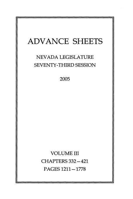 handle is hein.ssl/ssnv0014 and id is 1 raw text is: ADVANCE SHEETS
NEVADA LEGISLATURE
SEVENTY-THIRD SESSION
2005
VOLUME III
CHAPTERS 332-421
PAGES 1211 - 1778


