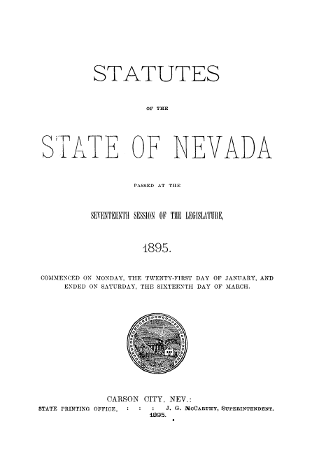 handle is hein.ssl/ssnv0102 and id is 1 raw text is: STATUTES
OF THE
STATE OF NEVADA
PASSED AT THE
SEVENTEENTH SESSION 01 THE LEGISLATURE,
4895.
COMMENCED ON MONDAY, THE TWENTY-FIRST DAY OF JANUARY, AND
ENDED ON SATURDAY, THE SIXTEENTH DAY OF MARCH.

CARSON
STATE PRINTING OFFICE, :

CITY, NEV.:
J. G. McCARTHY, SUPERINTENDENT.
199E5.


