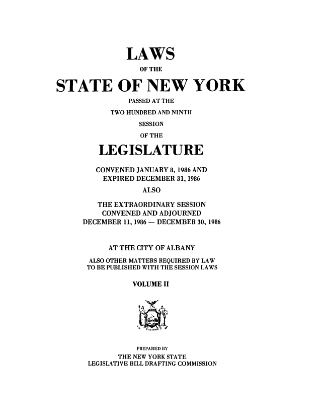handle is hein.ssl/ssny0002 and id is 1 raw text is: LAWS
OF THE
STATE OF NEW YORK
PASSED AT THE
TWO HUNDRED AND NINTH
SESSION
OF THE
LEGISLATURE
CONVENED JANUARY 8,1986 AND
EXPIRED DECEMBER 31, 1986
ALSO
THE EXTRAORDINARY SESSION
CONVENED AND ADJOURNED
DECEMBER 11, 1986 - DECEMBER 30, 1986
AT THE CITY OF ALBANY
ALSO OTHER MATTERS REQUIRED BY LAW
TO BE PUBLISHED WITH THE SESSION LAWS
VOLUME II
PREPARED BY
THE NEW YORK STATE
LEGISLATIVE BILL DRAFTING COMMISSION



