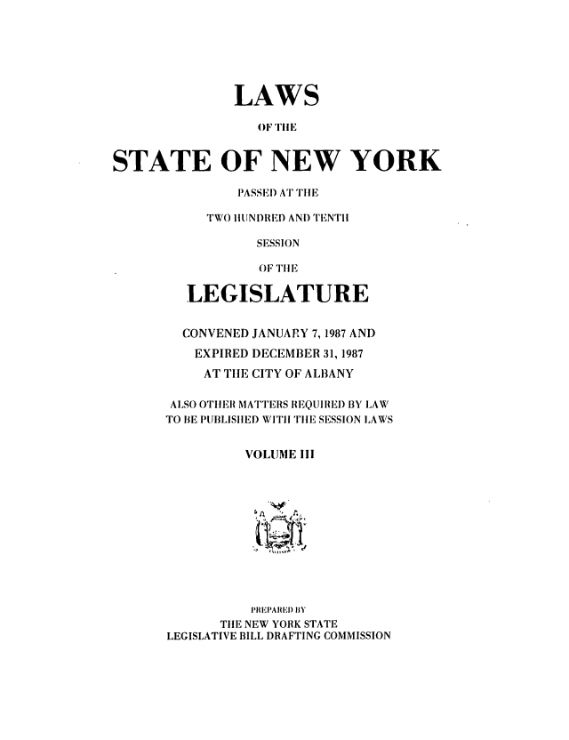 handle is hein.ssl/ssny0006 and id is 1 raw text is: LAWS
OF TilE
STATE OF NEW YORK

PASSEl) ATTIilE
TWO hIUNDRED AND TENTH
SESSION
OF TIlE
LEGISLATURE
CONVENED JANUARY 7, 1987 AND
EXPIRED DECEMBER 31, 1987
AT TIE CITY OF AL13ANY
ALSO OTIIER MATTERS REQUIIIEI) BY LAW
TO BE PUBLISIED WI'i TIlE SESSION LAWS
VOLUME III
IPREIAIIEI) ElY
TIE NEW YORK STATE
LEGISLATIVE BILL DRAFTING COMMISSION


