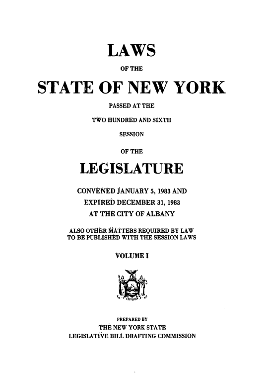 handle is hein.ssl/ssny0088 and id is 1 raw text is: LAWS
OF THE
STATE OF NEW YORK

PASSED AT THE
TWO HUNDRED AND SIXTH
SESSION
OF THE
LEGISLATURE
CONVENED JANUARY 5,1983 AND
EXPIRED DECEMBER 31, 1983
AT THE CITY OF ALBANY
ALSO OTHER MATTERS REQUIRED BY LAW
TO BE PUBLISHED WITH THE SESSION LAWS
VOLUME I

PREPARED BY
tHE NEW YORK STATE
LEGISLATiVFE BILL DRAFTING COMMISSION


