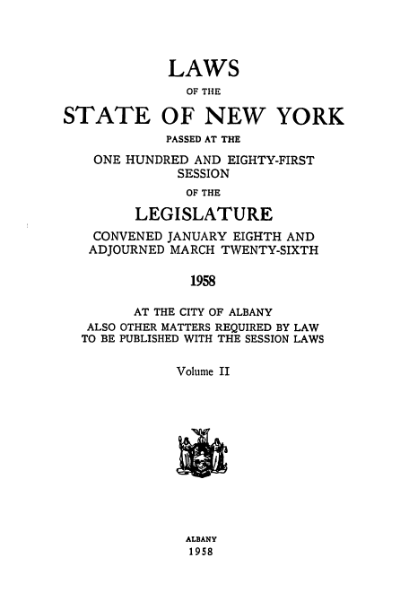 handle is hein.ssl/ssny0143 and id is 1 raw text is: LAWS
OF THE
STATE OF NEW YORK
PASSED AT THE
ONE HUNDRED AND EIGHTY-FIRST
SESSION
OF THE
LEGISLATURE
CONVENED JANUARY EIGHTH AND
ADJOURNED MARCH TWENTY-SIXTH
1958
AT THE CITY OF ALBANY
ALSO OTHER MATTERS REQUIRED BY LAW
TO BE PUBLISHED WITH THE SESSION LAWS
Volume II

ALBANY
1958


