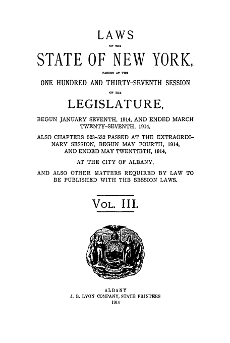 handle is hein.ssl/ssny0289 and id is 1 raw text is: LAWS
OF THE
STATE OF NEW YORK,,
P1B1D AT T..
ONE HUNDRED AND THIRTY-SEVENTH SESSION
OF T.E
LEGISLATURE,
BEGUN JANUARY SEVENTH, 1914, AND ENDED MARCH
TWENTY-SEVENTH, 1914,
ALSO CHAPTERS 523-532 PASSED AT THE EXTRAORDI-
NARY SESSION, BEGUN MAY FOURTH, 1914,
AND ENDED MAY TWENTIETH, 1914,
AT THE CITY OF ALBANY,
AND ALSO OTHER MATTERS REQUIRED BY LAW TO
BE PUBLISHED WITH THE SESSION LAWS.
VOL. III.

ALBANY
J. B. LYON COMPANY, STATE PRINTERS
1914


