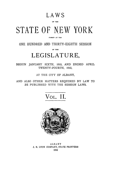 handle is hein.ssl/ssny0291 and id is 1 raw text is: LAWS
OF T.E
STATE OF NEW YORK
PAR8sD AT TIlE
ONE HUNDRED AND THIRTY-EIGHTII SESSION
OF TI1
LEGISLATURE,
BEGUN JANUARY SIXTH, 1915, AND ENDED APRIL
TWENTY-FOURTH, 1915,
AT THE CITY OF ALBANY,
AND ALSO OTHER MATTERS REQUIRED BY LAW TO
BE PUBLISHED WITH THE SESSION LAWS.
VOL. II.

ALBANY
J. B. LYON COMPANY, STATE PRINTERS
1915


