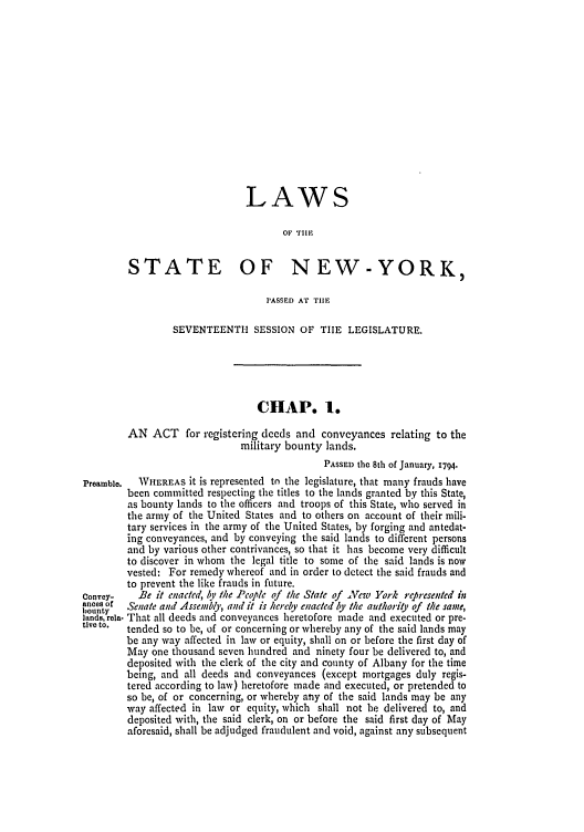 handle is hein.ssl/ssny0382 and id is 1 raw text is: LAWS
OF THE
STATE OF NEW-YORK,
PASSED Ar TIlE
SEVENTEENTH SESSION OF TIE LEGISLATURE.
CHAP. 1.
AN ACT for registering deeds and conveyances relating to the
military bounty lands.
PASSED the 8th of January, 1794.
Preamble.  WHEREAS it is represented tn the legislature, that many frauds have
been committed respecting the titles to the lands granted by this State,
as bounty lands to the officers and troops of this State, who served in
the army of the United States and to others on account of their mili-
tary services in the army of the United States, by forging and antedat-
ing conveyances, and by conveying the said lands to different persons
and by various other contrivances, so that it has become very difficult
to discover in whom the legal title to some of the said lands is now
vested: For remedy whereof and in order to detect the said frauds and
to prevent the like frauds in future.
convey-   Be it enacted, by the People of the State of Vew York represented in
ances of  Senate antd Assenbly, and it is hereby enacted by the authorio, of the same,
bounty
lands, rela- That all deeds and conveyances heretofore made and executed or pre.
tivo to.  tended so to be, of or concerning or whereby any of the said lands may
be any way affected in law or equity, shall on or before the first day of
May one thousand seven hundred and ninety four be delivered to, and
deposited with the clerk of the city and county of Albany for the time
being, and all deeds and conveyances (except mortgages duly regis-
tered according to law) heretofore made and executed, or pretended to
so be, of or concerning, or whereby any of the said lands may be any
way affected in law or equity, which shall not be delivered to, and
deposited with, the said clerk, on or before the said first day of May
aforesaid, shall be adjudged fraudulent and void, against any subsequent


