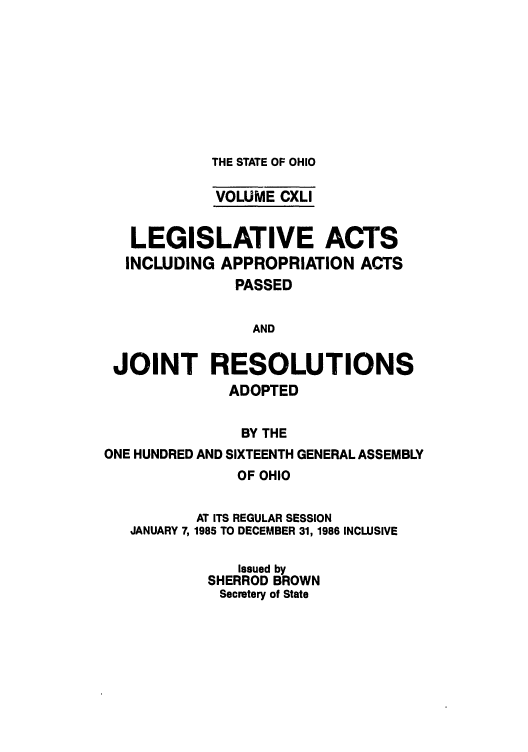 handle is hein.ssl/ssoh0101 and id is 1 raw text is: THE STATE OF OHIO

VOLUME CXLI
LEGISLATIVE ACTS
INCLUDING APPROPRIATION ACTS
PASSED
AND
JOINT RESOLUTIONS
ADOPTED
BY THE
ONE HUNDRED AND SIXTEENTH GENERAL ASSEMBLY

OF OHIO

JANUARY 7,

AT ITS REGULAR SESSION
1985 TO DECEMBER 31, 1986 INCLUSIVE

Issued by
SHERROD BROWN
Secretary of State


