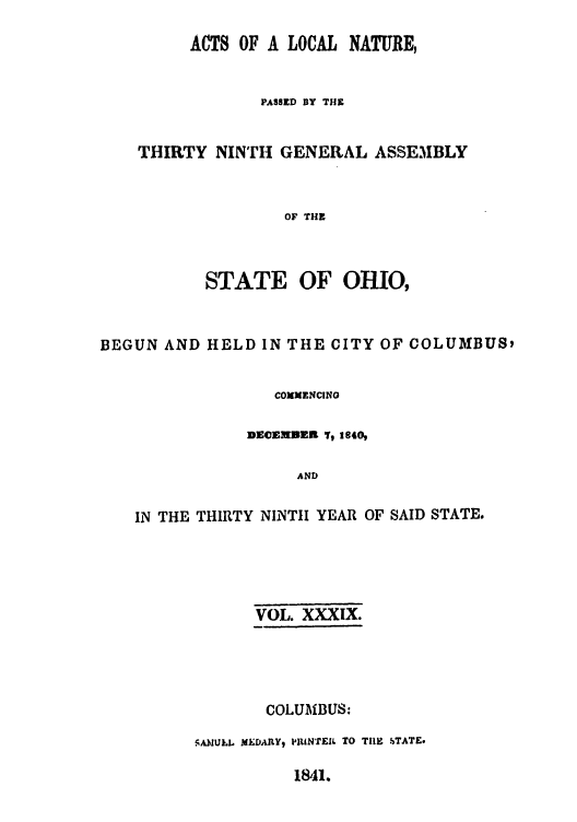 handle is hein.ssl/ssoh0171 and id is 1 raw text is: ACTS OF A LOCAL NATURE,
PASSED BY THE
THIRTY NINTH GENERAL ASSE31BLY
OF THE

STATE OF

OHIO,

BEGUN AND HELD IN THE CITY OF COLUMBUS,
COMMENCING
nE©cNmDE To 2840,
AND
IN THE THIRTY NINTH YEAR OF SAID STATE.

VOL. XXXIX.
COLUMBUS:
SA)1ULL MED.Y, PUNTEIL TO THlE STATE.

1841.


