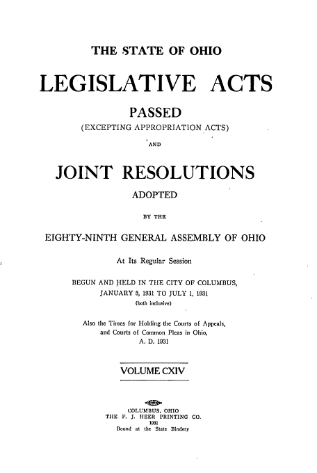 handle is hein.ssl/ssoh0265 and id is 1 raw text is: THE STATE OF OHIO
LEGISLATIVE ACTS
PASSED
(EXCEPTING APPROPRIATION ACTS)
AND
JOINT RESOLUTIONS
ADOPTED
BY THE
EIGHTY-NINTH GENERAL ASSEMBLY OF OHIO
At Its Regular Session
BEGUN AND HELD IN THE CITY OF COLUMBUS,
JANUARY 5,1931 TO JULY 1, 1931
(both inclusive)
Also the Times for Holding. the Courts of Appeals,
and Courts of Common Pleas in Ohio,
A. D. 1931
VOLUME CXIV
COLUMBUS, OHIO
TIE F. J. IJEER PRINTING CO.
1931
Bound at the State Bindery


