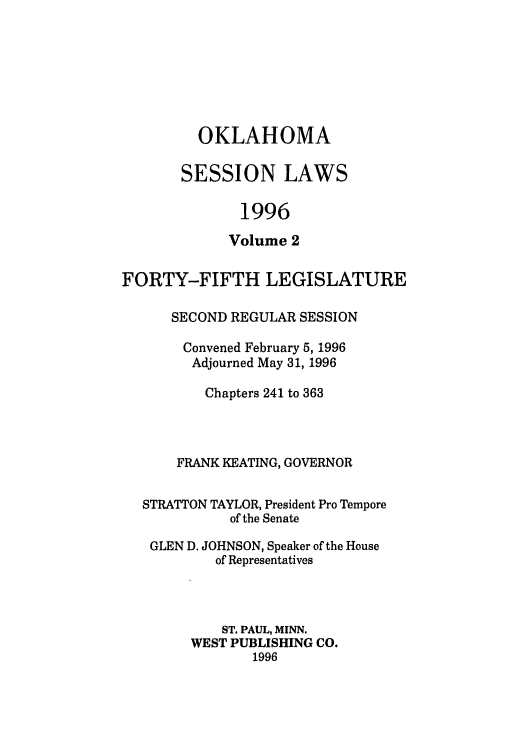 handle is hein.ssl/ssok0018 and id is 1 raw text is: OKLAHOMA
SESSION LAWS
1996
Volume 2

FORTY-FIFTH LEGISLATURE
SECOND REGULAR SESSION
Convened February 5, 1996
Adjourned May 31, 1996
Chapters 241 to 363
FRANK KEATING, GOVERNOR
STRATTON TAYLOR, President Pro Tempore
of the Senate
GLEN D. JOHNSON, Speaker of the House
of Representatives
ST. PAUL, MINN.
WEST PUBLISHING CO.
1996


