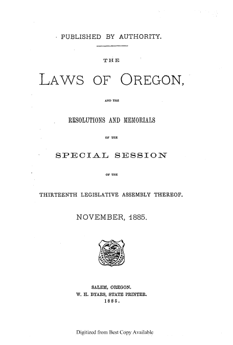 handle is hein.ssl/ssor0099 and id is 1 raw text is: . PUBLISHED BY AUTHORITY.

THE

LAWS

OF OREGON,

ANDf THE

RESOLUTIONS AND MEMORIALS
OF THE
SPECIAL SESSION
OF THE

THIRTEENTH LEGISLATIVE ASSEMBLY THEREOF.
NOVEMBER, 1885.
SALEf, OREGON.
W. H. BYARS, STATE PRINTER.
1885.

Digitized from Best Copy Available


