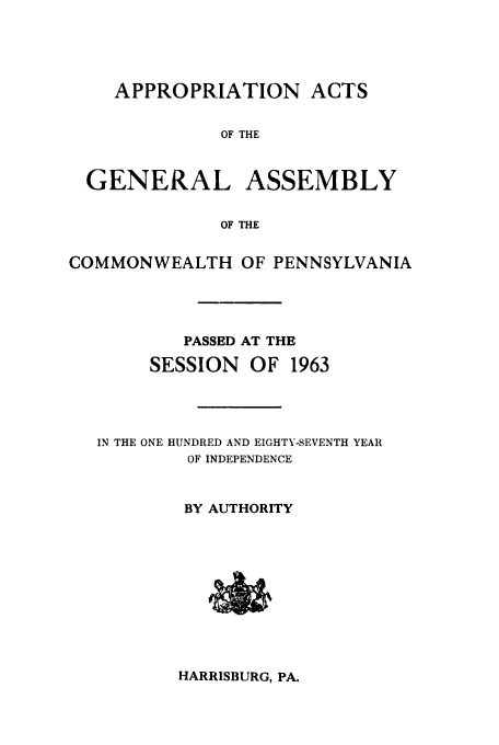 handle is hein.ssl/sspa0026 and id is 1 raw text is: APPROPRIATION ACTS

OF THE
GENERAL ASSEMBLY
OF THE
COMMONWEALTH OF PENNSYLVANIA

PASSED AT THE
SESSION      OF   1963
IN THE ONE HUNDRED AND EIGHTY-SEVENTH YEAR
OF INDEPENDENCE
BY AUTHORITY

HARRISBURG, PA.



