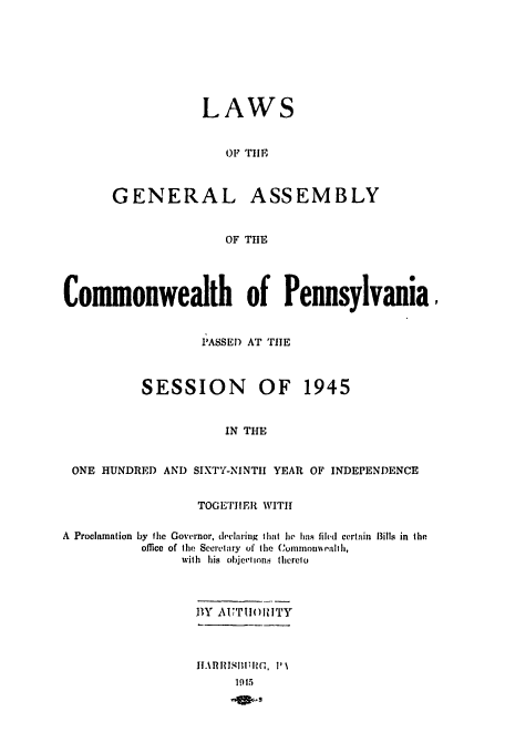 handle is hein.ssl/sspa0094 and id is 1 raw text is: LAWS
OF TlE

GENERAL

ASSEMBLY

OF THE

Commonwealth of Pennsylvania,
IASSEI) AT TIE
SESSION OF 1945
IN THE
ONE HUNDRED AND SIXTY-NINTII YEAR OF INDEPENDENCE
TOGETIER WITI
A  Proclamation by the Governor, declaring that lie hns filed certain  Bills in the
office of tile Secrctary  of the C mmioll-  ealtI,
with his oljeton. therelo
BY AUTTIOIITY

II.\hIJ-III1-3, I' \
19 t5


